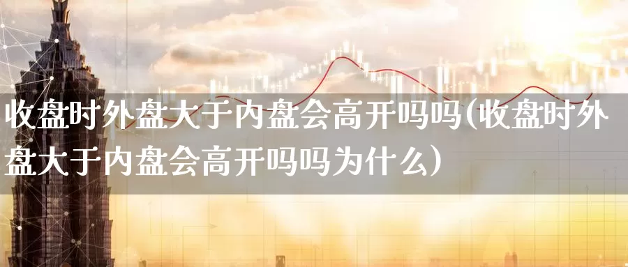 收盘时外盘大于内盘会高开吗吗(收盘时外盘大于内盘会高开吗吗为什么)_https://www.jhhongfan.com_纳指期货_第1张