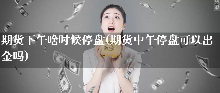 期货下午啥时候停盘(期货中午停盘可以出金吗)_https://www.jhhongfan.com_期货分类_第1张