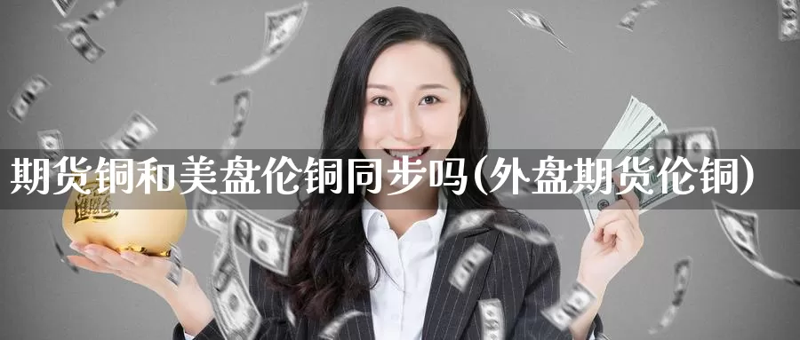 期货铜和美盘伦铜同步吗(外盘期货伦铜)_https://www.jhhongfan.com_原油期货_第1张