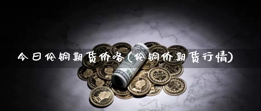 今曰伦铜期货价咯(伦铜价期货行情)_https://www.jhhongfan.com_期货技术_第1张